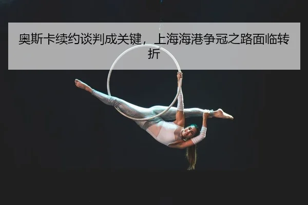 奥斯卡续约谈判成关键，上海海港争冠之路面临转折