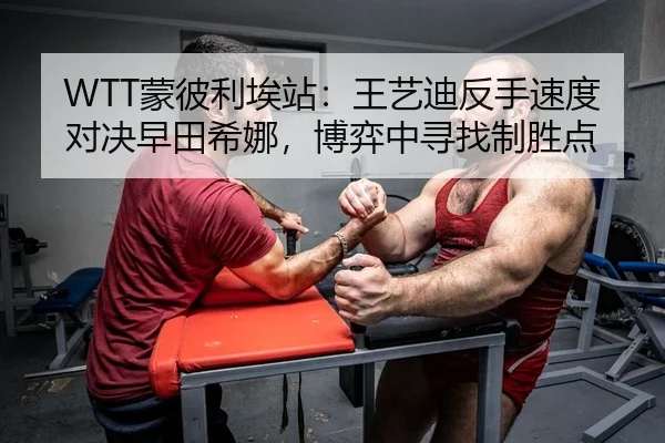 WTT蒙彼利埃站：王艺迪反手速度对决早田希娜，博弈中寻找制胜点